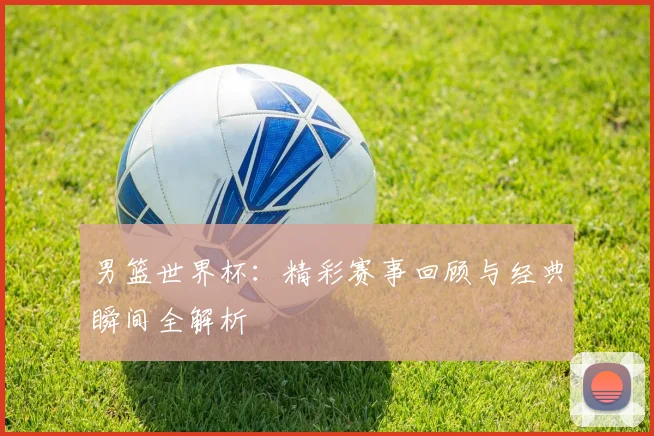 男篮世界杯：精彩赛事回顾与经典瞬间全解析