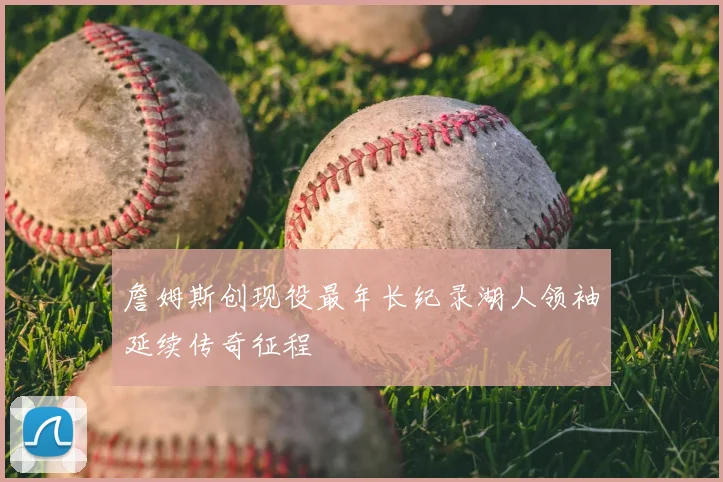 詹姆斯创现役最年长纪录湖人领袖延续传奇征程