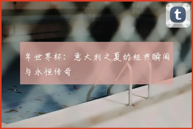 年世界杯:意大利之夏的经典瞬间与永恒传奇