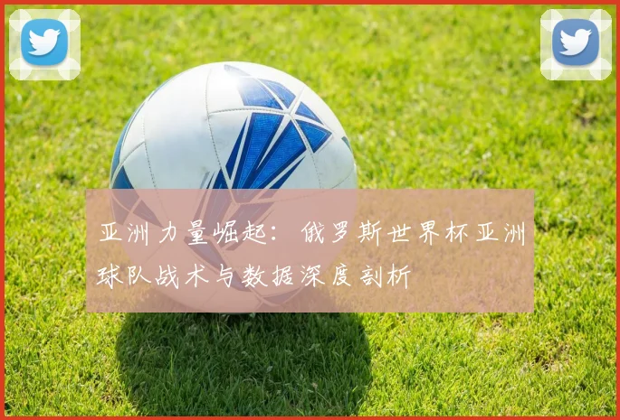 亚洲力量崛起：俄罗斯世界杯亚洲球队战术与数据深度剖析