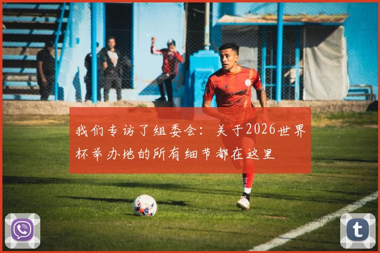 我们专访了组委会：关于2026世界杯举办地的所有细节都在这里