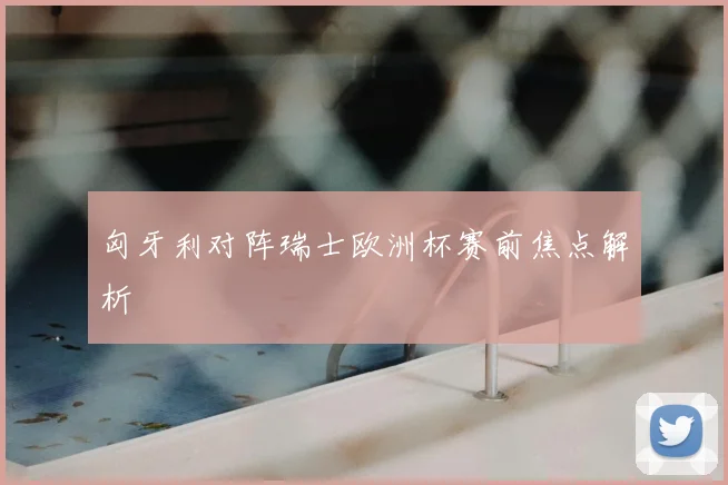 匈牙利对阵瑞士欧洲杯赛前焦点解析