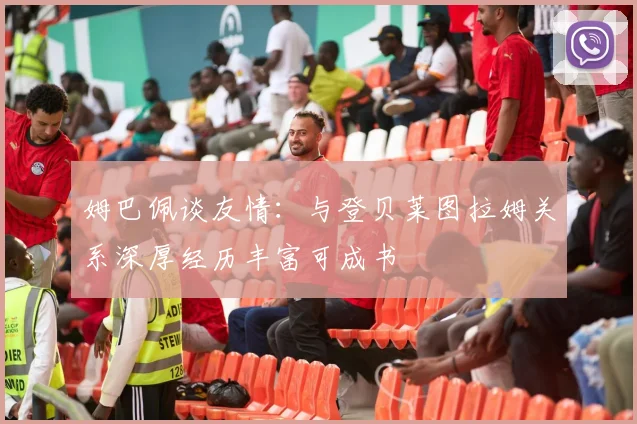 姆巴佩谈友情：与登贝莱图拉姆关系深厚经历丰富可成书