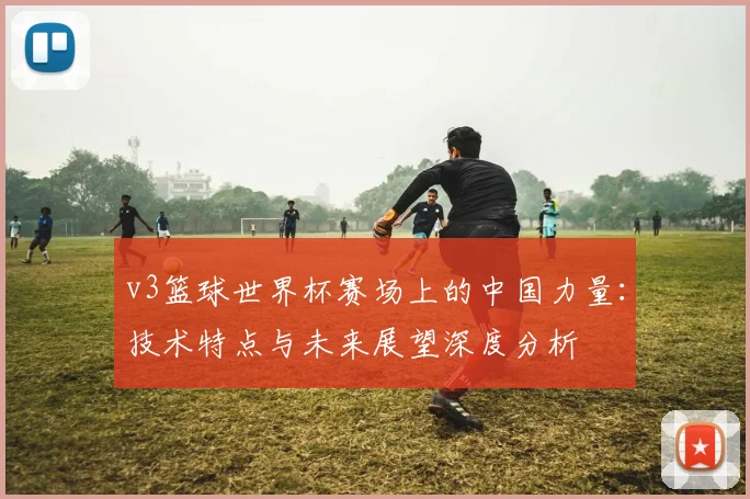 v3篮球世界杯赛场上的中国力量:技术特点与未来展望深度分析