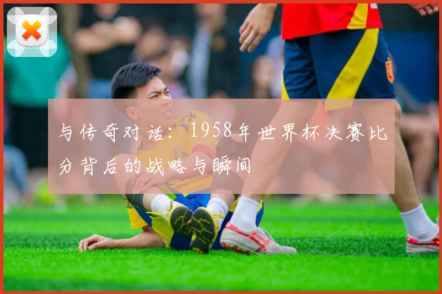 与传奇对话:1958年世界杯决赛比分背后的战略与瞬间