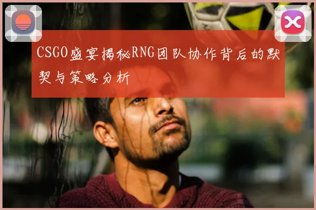CSGO盛宴揭秘RNG团队协作背后的默契与策略分析