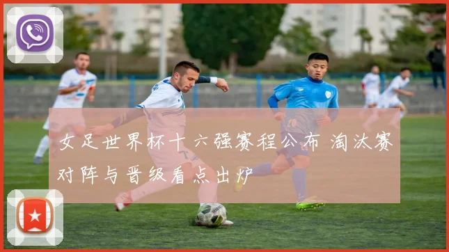 女足世界杯十六强赛程公布 淘汰赛对阵与晋级看点出炉