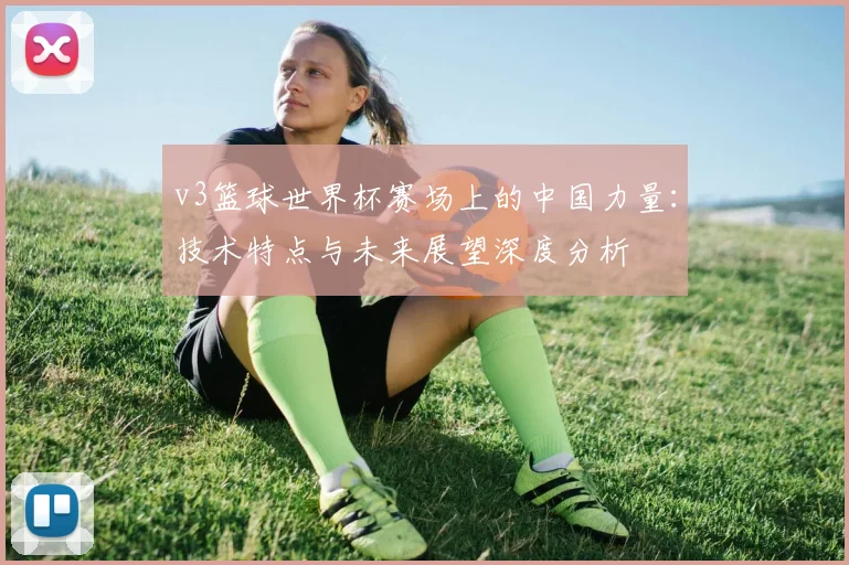 v3篮球世界杯赛场上的中国力量：技术特点与未来展望深度分析