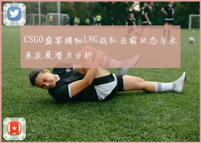 CSGO盛宴揭秘LNG战队当前状态与未来发展潜力分析