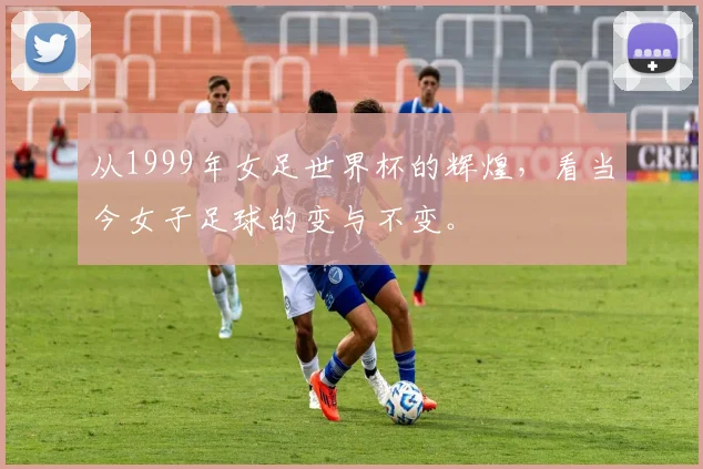 从1999年女足世界杯的辉煌，看当今女子足球的变与不变。