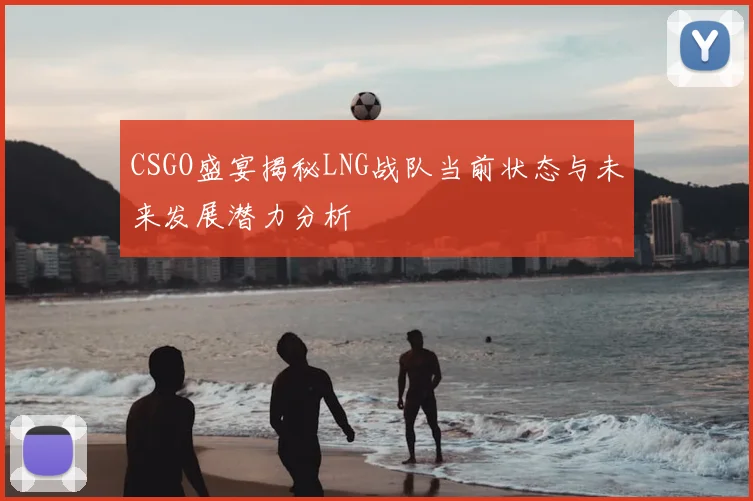CSGO盛宴揭秘LNG战队当前状态与未来发展潜力分析