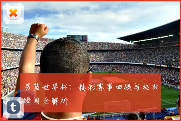 男篮世界杯：精彩赛事回顾与经典瞬间全解析