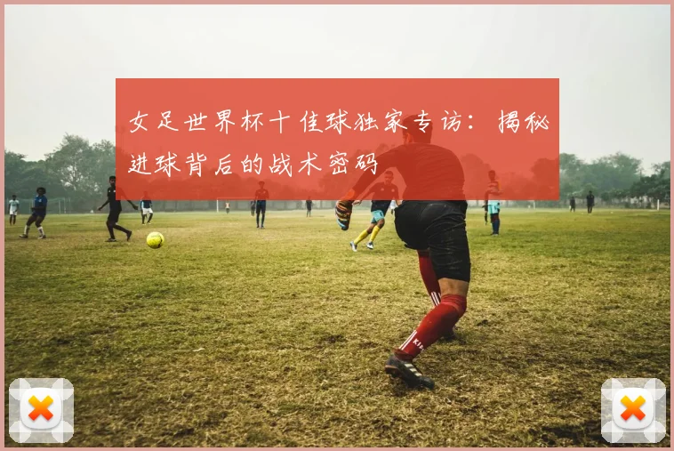 女足世界杯十佳球独家专访：揭秘进球背后的战术密码