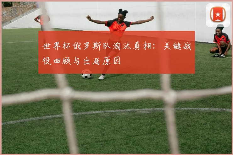 世界杯俄罗斯队淘汰真相：关键战役回顾与出局原因