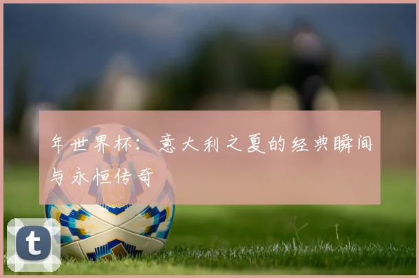 年世界杯:意大利之夏的经典瞬间与永恒传奇