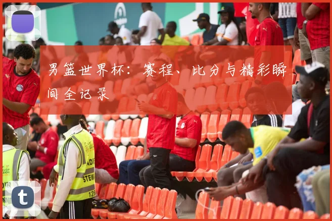 男篮世界杯:赛程、比分与精彩瞬间全记录