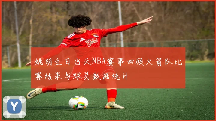 姚明生日当天NBA赛事回顾火箭队比赛结果与球员数据统计