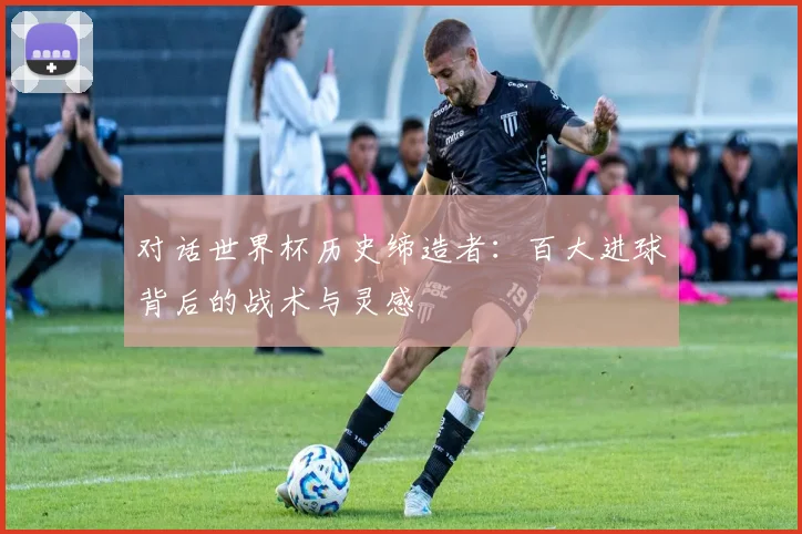 对话世界杯历史缔造者:百大进球背后的战术与灵感