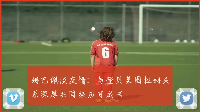 姆巴佩谈友情:与登贝莱图拉姆关系深厚共同经历可成书