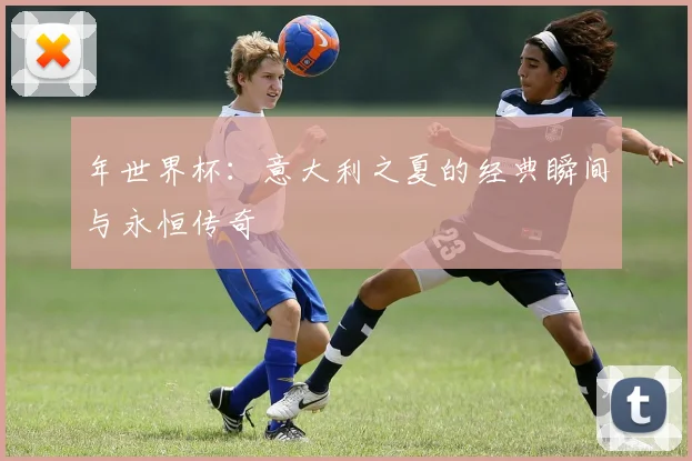 年世界杯：意大利之夏的经典瞬间与永恒传奇