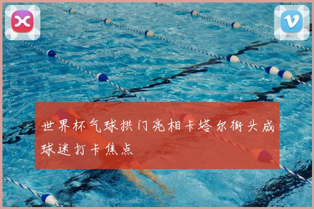 世界杯气球拱门亮相卡塔尔街头成球迷打卡焦点