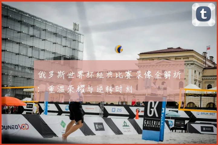 俄罗斯世界杯经典比赛录像全解析：重温荣耀与逆转时刻