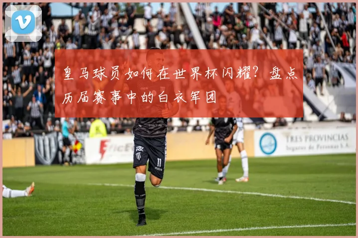 皇马球员如何在世界杯闪耀？盘点历届赛事中的白衣军团