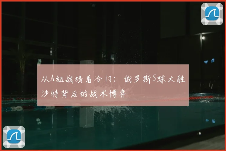 从A组战绩看冷门：俄罗斯5球大胜沙特背后的战术博弈