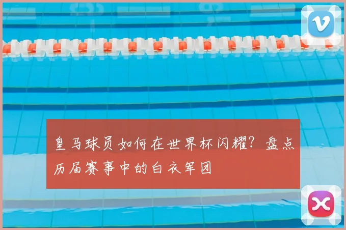 皇马球员如何在世界杯闪耀？盘点历届赛事中的白衣军团