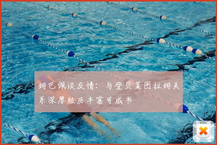 姆巴佩谈友情：与登贝莱图拉姆关系深厚经历丰富可成书
