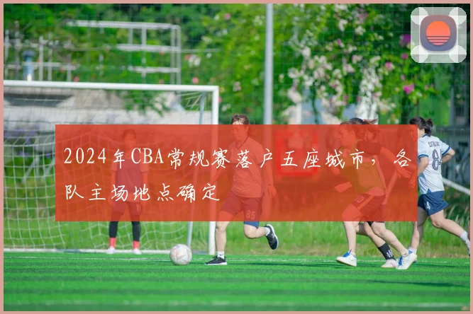 2024年CBA常规赛落户五座城市，各队主场地点确定