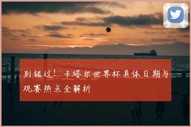 别错过！卡塔尔世界杯具体日期与观赛热点全解析