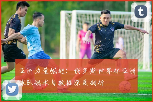 亚洲力量崛起：俄罗斯世界杯亚洲球队战术与数据深度剖析