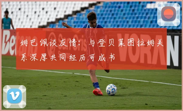 姆巴佩谈友情:与登贝莱图拉姆关系深厚共同经历可成书