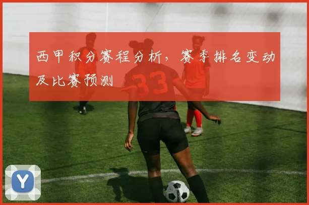 西甲积分赛程分析,赛季排名变动及比赛预测