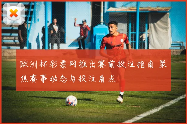 欧洲杯彩票网推出赛前投注指南 聚焦赛事动态与投注看点