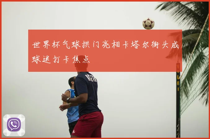 世界杯气球拱门亮相卡塔尔街头成球迷打卡焦点