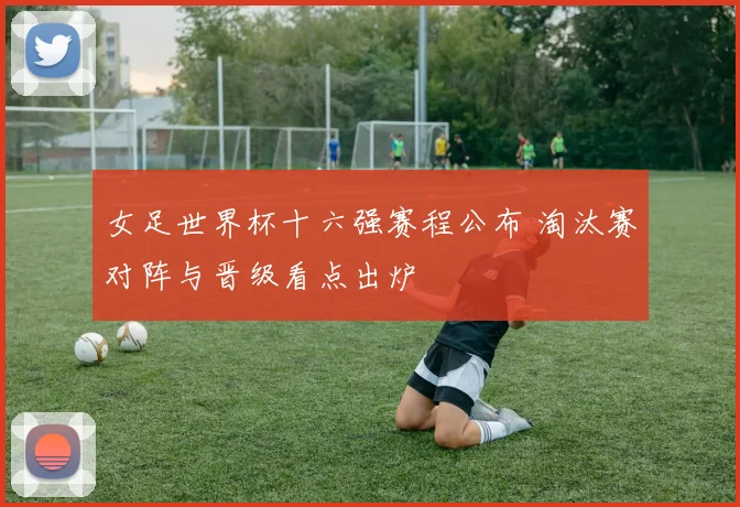 女足世界杯十六强赛程公布 淘汰赛对阵与晋级看点出炉