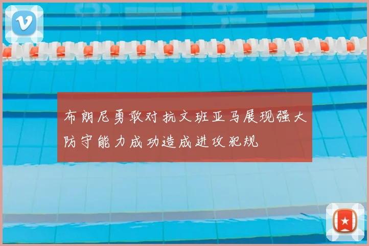 布朗尼勇敢对抗文班亚马展现强大防守能力成功造成进攻犯规