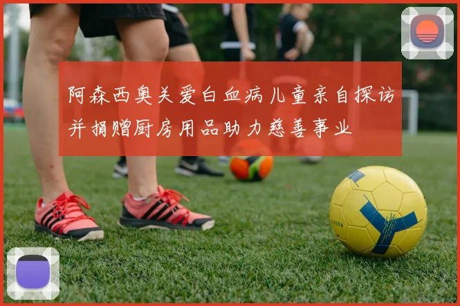 阿森西奥关爱白血病儿童亲自探访并捐赠厨房用品助力慈善事业