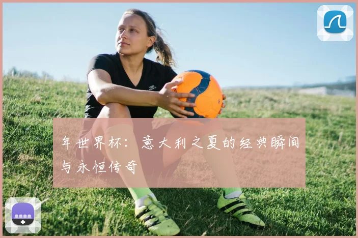 年世界杯：意大利之夏的经典瞬间与永恒传奇
