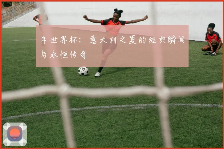 年世界杯：意大利之夏的经典瞬间与永恒传奇