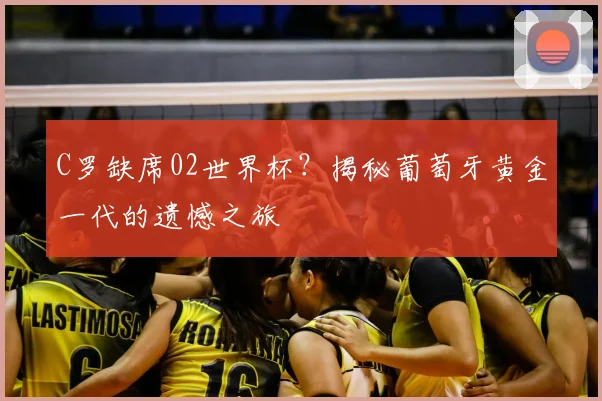 C罗缺席02世界杯？揭秘葡萄牙黄金一代的遗憾之旅