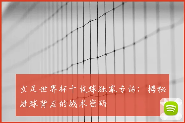 女足世界杯十佳球独家专访：揭秘进球背后的战术密码