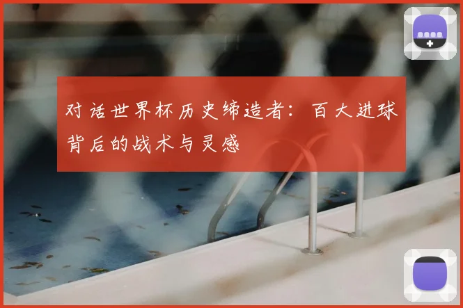 对话世界杯历史缔造者:百大进球背后的战术与灵感