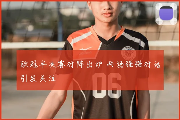 欧冠半决赛对阵出炉 两场强强对话引发关注