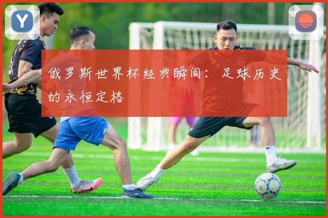俄罗斯世界杯经典瞬间：足球历史的永恒定格
